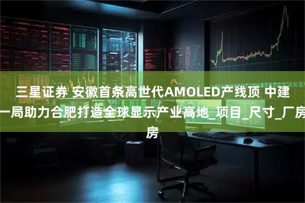 三星证券 安徽首条高世代AMOLED产线顶 中建一局助力合肥打造全球显示产业高地_项目_尺寸_厂房