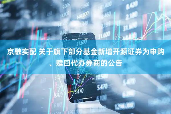 京融实配 关于旗下部分基金新增开源证券为申购、赎回代办券商的公告