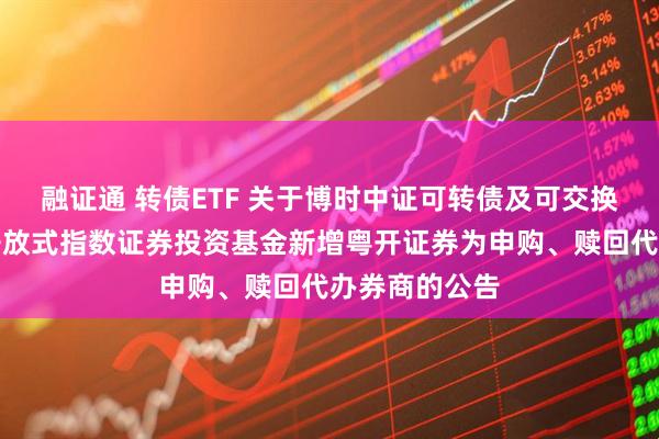 融证通 转债ETF 关于博时中证可转债及可交换债券交易型开放式指数证券投资基金新增粤开证券为申购、赎回代办券商的公告