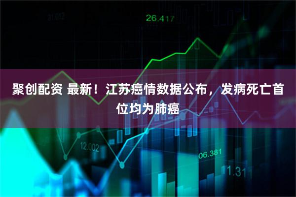 聚创配资 最新！江苏癌情数据公布，发病死亡首位均为肺癌