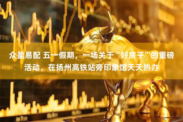 众盈易配 五一假期，一场关于“好房子”的重磅活动，在扬州高铁站旁印象馆天天热办
