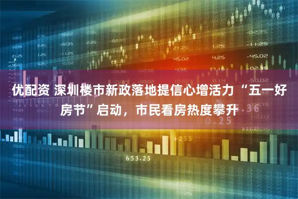 优配资 深圳楼市新政落地提信心增活力 “五一好房节”启动，市民看房热度攀升