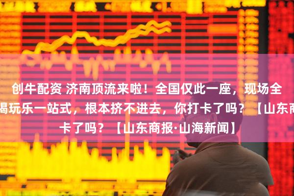 创牛配资 济南顶流来啦！全国仅此一座，现场全是人人人！吃喝玩乐一站式，根本挤不进去，你打卡了吗？【山东商报·山海新闻】