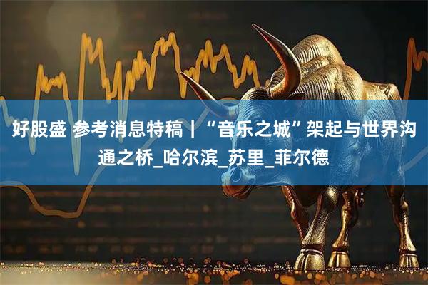 好股盛 参考消息特稿｜“音乐之城”架起与世界沟通之桥_哈尔滨_苏里_菲尔德