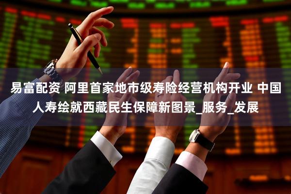 易富配资 阿里首家地市级寿险经营机构开业 中国人寿绘就西藏民生保障新图景_服务_发展
