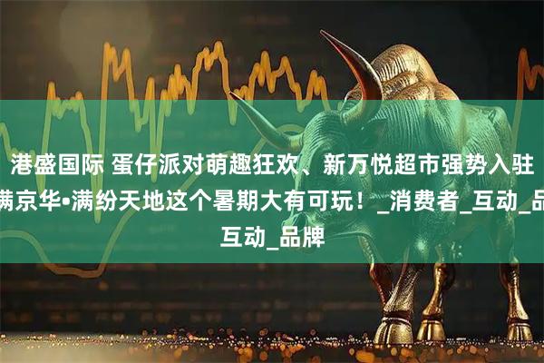 港盛国际 蛋仔派对萌趣狂欢、新万悦超市强势入驻，满京华•满纷天地这个暑期大有可玩！_消费者_互动_品牌