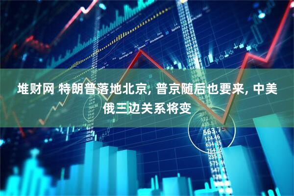 堆财网 特朗普落地北京, 普京随后也要来, 中美俄三边关系将变