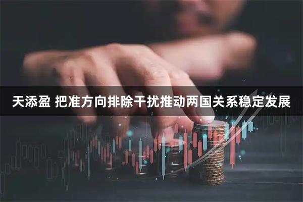 天添盈 把准方向排除干扰推动两国关系稳定发展