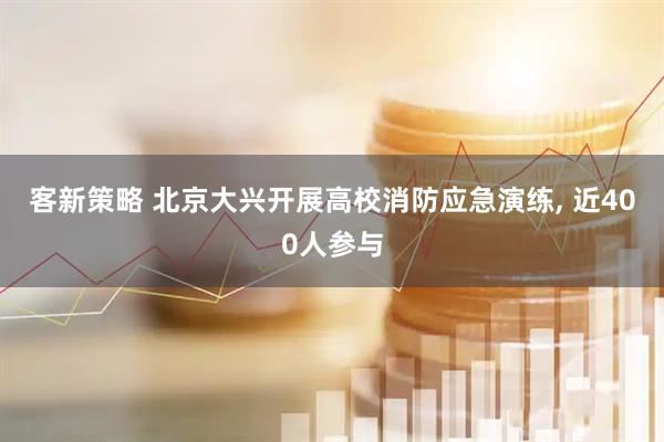 客新策略 北京大兴开展高校消防应急演练, 近400人参与