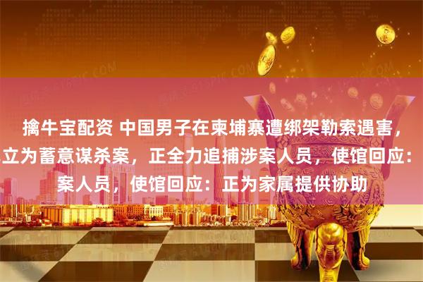 擒牛宝配资 中国男子在柬埔寨遭绑架勒索遇害，当地警方称该案已立为蓄意谋杀案，正全力追捕涉案人员，使馆回应：正为家属提供协助