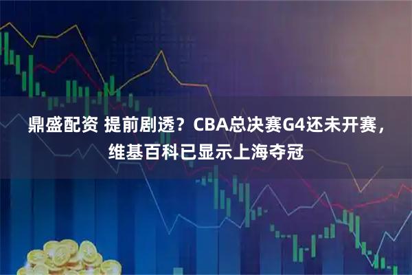 鼎盛配资 提前剧透？CBA总决赛G4还未开赛，维基百科已显示上海夺冠