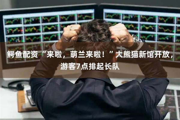 鳄鱼配资 “来啦,萌兰来啦!”大熊猫新馆开放,游客7点排起长队