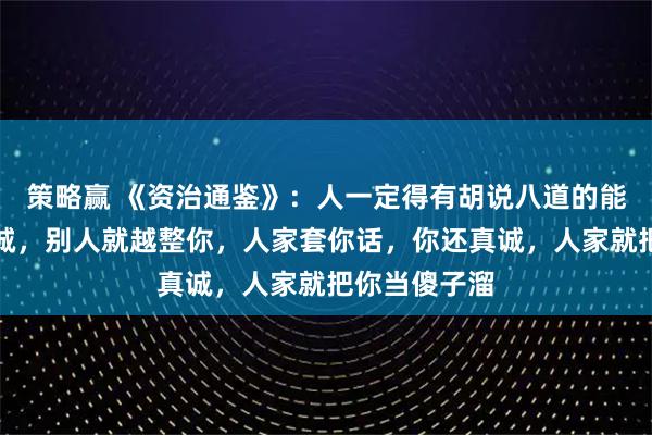 策略赢 《资治通鉴》:人一定得有胡说八道的能力,你越真诚,别人就越整你,人家套你话,你还真诚,人家就把你当傻子溜