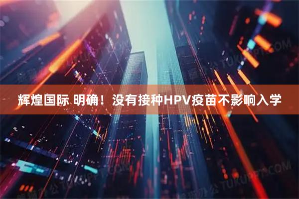 辉煌国际 明确!没有接种HPV疫苗不影响入学