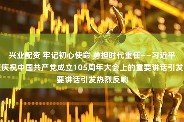 兴业配资 牢记初心使命 勇担时代重任——习近平总书记在庆祝中国共产党成立105周年大会上的重要讲话引发热烈反响